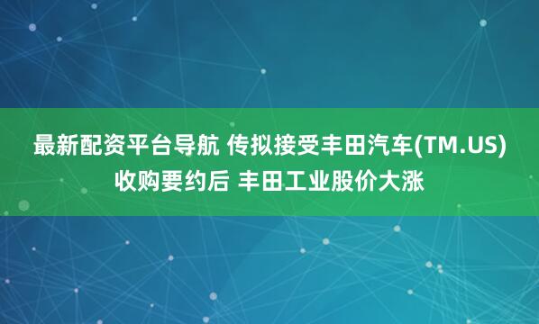 最新配资平台导航 传拟接受丰田汽车(TM.US)收购要约后 丰田工业股价大涨