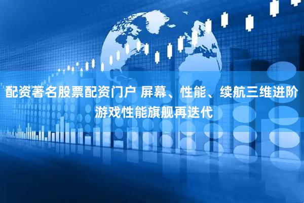 配资著名股票配资门户 屏幕、性能、续航三维进阶 游戏性能旗舰再迭代