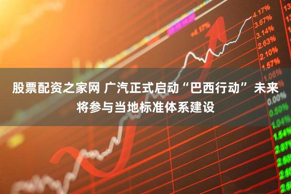股票配资之家网 广汽正式启动“巴西行动” 未来将参与当地标准体系建设