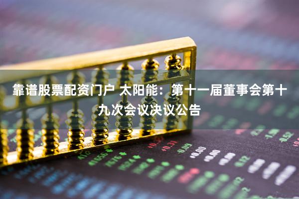 靠谱股票配资门户 太阳能：第十一届董事会第十九次会议决议公告