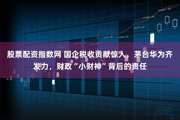 股票配资指数网 国企税收贡献惊人，茅台华为齐发力，财政“小财神”背后的责任