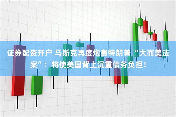 证券配资开户 马斯克再度炮轰特朗普 “大而美法案”：将使美国背上沉重债务负担！