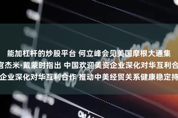 能加杠杆的炒股平台 何立峰会见美国摩根大通集团董事长兼首席执行官杰米·戴蒙时指出 中国欢迎美资企业深化对华互利合作 推动中美经贸关系健康稳定持续发展