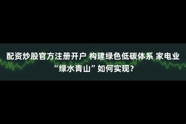 配资炒股官方注册开户 构建绿色低碳体系 家电业“绿水青山”如何实现？