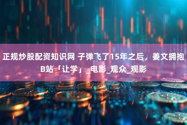 正规炒股配资知识网 子弹飞了15年之后，姜文拥抱B站「让学」_电影_观众_观影
