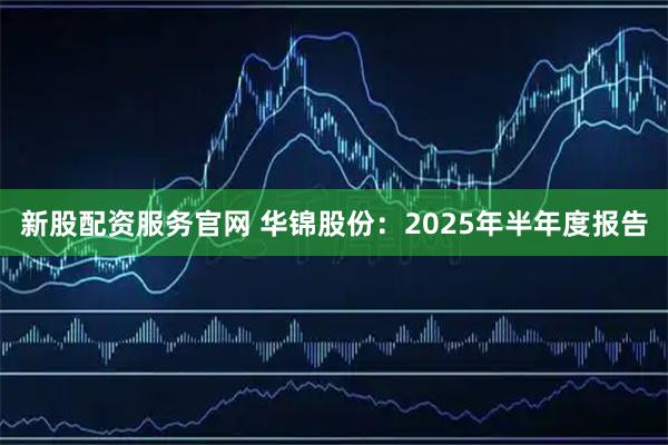 新股配资服务官网 华锦股份：2025年半年度报告