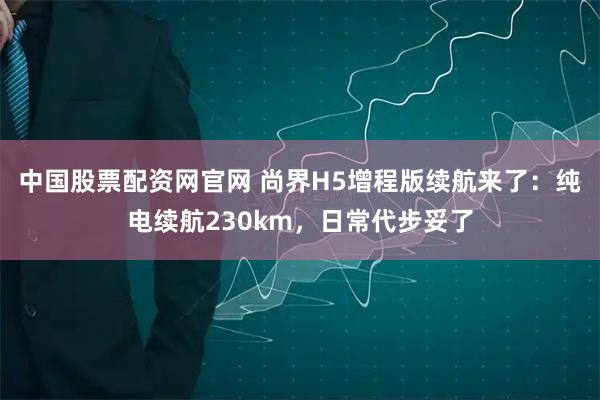 中国股票配资网官网 尚界H5增程版续航来了：纯电续航230km，日常代步妥了