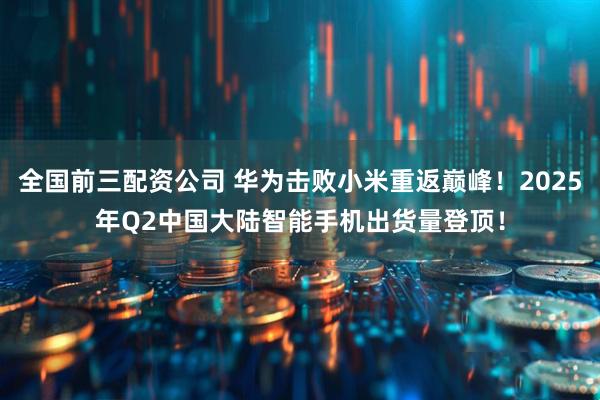 全国前三配资公司 华为击败小米重返巅峰！2025年Q2中国大陆智能手机出货量登顶！