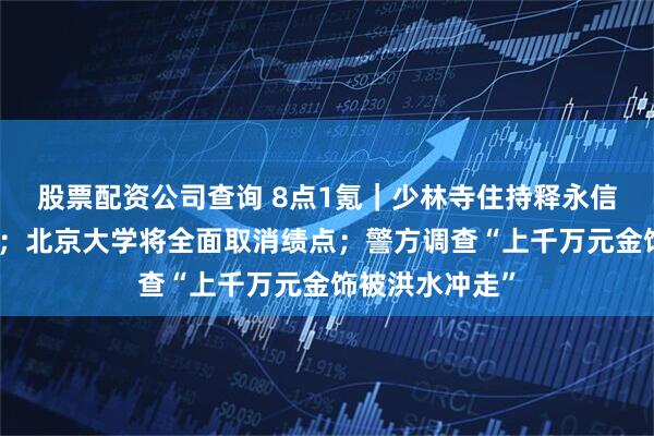 股票配资公司查询 8点1氪｜少林寺住持释永信涉嫌刑事犯罪；北京大学将全面取消绩点；警方调查“上千万元金饰被洪水冲走”