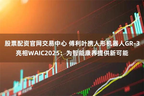 股票配资官网交易中心 傅利叶携人形机器人GR-3亮相WAIC2025：为智能康养提供新可能